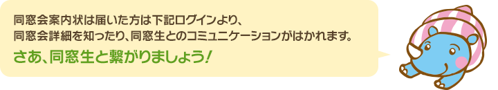 同窓会案内状が届いた方は下記ログインより、同窓会詳細を知ったり同窓生とのコミュニケーションがはかれます。さあ、同窓生と繋がりましょう！